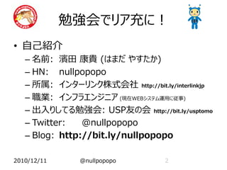 勉強会でリア充に！
• 自己紹介
   – 名前: 濱田 康貴 (はまだ やすたか)
   – HN: nullpopopo
   – 所属: インターリンク株式会社 http://bit.ly/interlinkjp
   – 職業: インフラエンジニア (現在WEBシステム運用に従事)
   – 出入りしてる勉強会: USP友の会 http://bit.ly/usptomo
   – Twitter:   @nullpopopo
   – Blog: http://bit.ly/nullpopopo

2010/12/11     @nullpopopo         2
 
