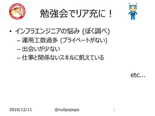 勉強会でリア充に！
• インフラエンジニアの悩み (ぼく調べ)
   – 運用工数過多 (プライベートがない)
   – 出会いが少ない
   – 仕事と関係ないスキルに飢えている

                                etc...




2010/12/11    @nullpopopo   3
 