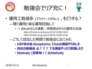 勉強会でリア充に！
• 運用工数過多               (プライベートがない)              、をどうする？
   – 稼ぐ運用と楽な運用目指して
      • → @tcshさんの連載：現場視点からの運用方法論
             http://thinkit.co.jp/story/2010/12/02/1903
             http://thinkit.co.jp/story/2010/12/09/1918

   – こうして捻出した時間で勉強会に出てみた
      • USP友の会 @usptomo でbash講座やりました
      • 自社の勉強会 @？？？ でも講座やったり受講したり
      • hbstudy (初参加！) @hbstudy


2010/12/11           @nullpopopo                      4
 