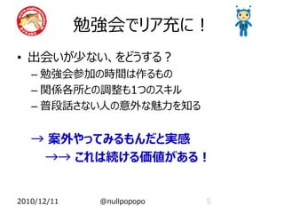 勉強会でリア充に！
• 出会いが少ない、をどうする？
   – 勉強会参加の時間は作るもの
   – 関係各所との調整も1つのスキル
   – 普段話さない人の意外な魅力を知る


   → 案外やってみるもんだと実感
    →→ これは続ける価値がある！


2010/12/11    @nullpopopo   5
 