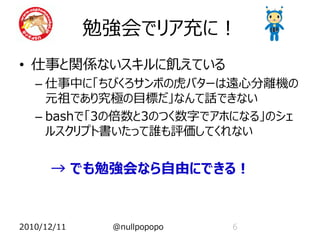 勉強会でリア充に！
• 仕事と関係ないスキルに飢えている
   – 仕事中に「ちびくろサンボの虎バターは遠心分離機の
     元祖であり究極の目標だ」なんて話できない
   – bashで「3の倍数と3のつく数字でアホになる」のシェ
     ルスクリプト書いたって誰も評価してくれない


      → でも勉強会なら自由にできる！


2010/12/11    @nullpopopo   6
 