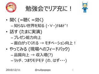 勉強会でリア充に！
• 聞く (=聴く =効く)
   – 知らない世界を知る (・∀・)ﾅﾙﾎﾄﾞ!
• 話す (たまに実演)
   – プレゼン能力向上
   – 面白がってくれる → モチベーション向上！
• やってみる (現場へのフィードバック)
   – 品質向上 → 収入増(?)
   – リッチ、つまりモテモテ (の、はず・・・)

2010/12/11    @nullpopopo    8
 