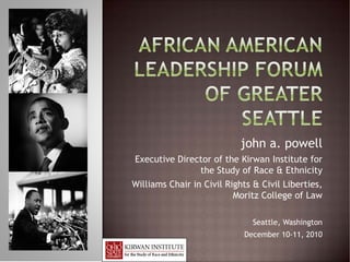 john a. powell
Executive Director of the Kirwan Institute for
               the Study of Race & Ethnicity
Williams Chair in Civil Rights & Civil Liberties,
                          Moritz College of Law

                               Seattle, Washington
                            December 10-11, 2010
 