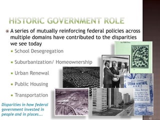    A series of mutually reinforcing federal policies across
      multiple domains have contributed to the disparities
      we see today
       School Desegregation

         Suburbanization/ Homeownership

         Urban Renewal

         Public Housing

         Transportation
Disparities in how federal
government invested in
people and in places….
                                                                 12
 
