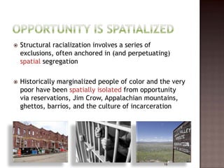    Structural racialization involves a series of
    exclusions, often anchored in (and perpetuating)
    spatial segregation

   Historically marginalized people of color and the very
    poor have been spatially isolated from opportunity
    via reservations, Jim Crow, Appalachian mountains,
    ghettos, barrios, and the culture of incarceration




                                                   16
 