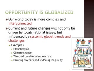  Our  world today is more complex and
  interconnected
 Current and future changes will not only be
  driven by local/national issues, but
  influenced by systemic global trends and
  challenges
    Examples
        Globalization
        Climate change
        The credit and foreclosure crisis
        Growing diversity and widening inequality


                                                     17
 