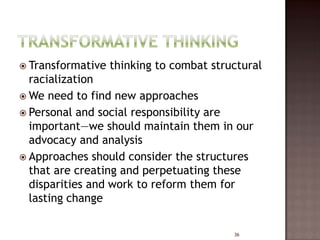  Transformative   thinking to combat structural
  racialization
 We need to find new approaches
 Personal and social responsibility are
  important—we should maintain them in our
  advocacy and analysis
 Approaches should consider the structures
  that are creating and perpetuating these
  disparities and work to reform them for
  lasting change

                                          36
 