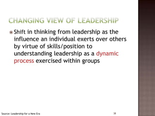  Shift  in thinking from leadership as the
          influence an individual exerts over others
          by virtue of skills/position to
          understanding leadership as a dynamic
          process exercised within groups




Source: Leadership for a New Era               38
 