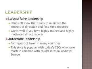  Laissez   faire leadership
     Hands off view that tends to minimize the
      amount of direction and face time required
     Works well if you have highly trained and highly
      motivated direct reports
 Autocratic    leadership
     Falling out of favor in many countries
     This style is popular with today’s CEOs who have
      much in common with feudal lords in Medieval
      Europe



                                                 40
 