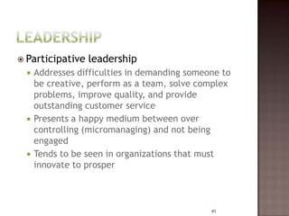  Participative   leadership
     Addresses difficulties in demanding someone to
      be creative, perform as a team, solve complex
      problems, improve quality, and provide
      outstanding customer service
     Presents a happy medium between over
      controlling (micromanaging) and not being
      engaged
     Tends to be seen in organizations that must
      innovate to prosper



                                               41
 
