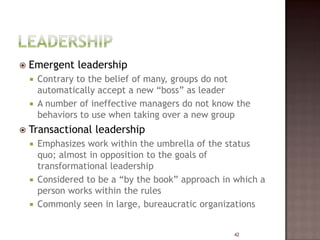    Emergent leadership
     Contrary to the belief of many, groups do not
      automatically accept a new “boss” as leader
     A number of ineffective managers do not know the
      behaviors to use when taking over a new group
   Transactional leadership
     Emphasizes work within the umbrella of the status
      quo; almost in opposition to the goals of
      transformational leadership
     Considered to be a “by the book” approach in which a
      person works within the rules
     Commonly seen in large, bureaucratic organizations


                                                  42
 