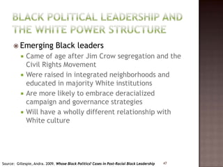  Emerging               Black leaders
             Came of age after Jim Crow segregation and the
              Civil Rights Movement
             Were raised in integrated neighborhoods and
              educated in majority White institutions
             Are more likely to embrace deracialized
              campaign and governance strategies
             Will have a wholly different relationship with
              White culture




Source: Gillespie, Andra. 2009. Whose Black Politics? Cases in Post-Racial Black Leadership   47
 