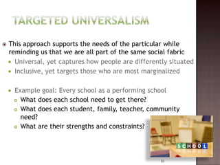    This approach supports the needs of the particular while
    reminding us that we are all part of the same social fabric
     Universal, yet captures how people are differently situated
     Inclusive, yet targets those who are most marginalized


       Example goal: Every school as a performing school
         What does each school need to get there?

         What does each student, family, teacher, community
          need?
         What are their strengths and constraints?




                                                      51
 