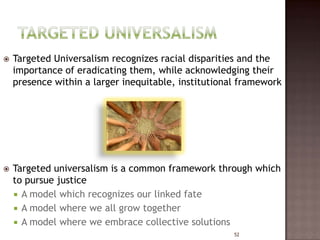    Targeted Universalism recognizes racial disparities and the
    importance of eradicating them, while acknowledging their
    presence within a larger inequitable, institutional framework




   Targeted universalism is a common framework through which
    to pursue justice
     A model which recognizes our linked fate
     A model where we all grow together
     A model where we embrace collective solutions
                                                      52
 
