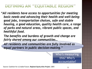 “All residents have access to opportunities for meeting
  basic needs and advancing their health and well-being:
  good jobs, transportation choices, safe and stable
  housing, a good education, quality health care, a range
  of parks and natural areas, vibrant public spaces, and
  healthful food.
  The benefits and burdens of growth and change are
  fairly shared among our communities…
  All residents and communities are fully involved as
  equal partners in public decision-making.”

                                                                                Who’s measuring
                                                                                  this? Who’s
                                                                                 accountable?
 Source: Coalition for a Livable Future. Regional Equity Atlas Project. 2007.          53
 
