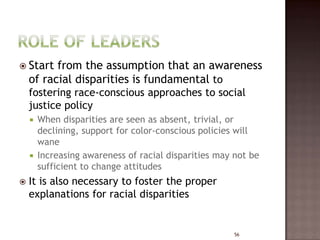  Start   from the assumption that an awareness
    of racial disparities is fundamental to
    fostering race-conscious approaches to social
    justice policy
     When disparities are seen as absent, trivial, or
      declining, support for color-conscious policies will
      wane
     Increasing awareness of racial disparities may not be
      sufficient to change attitudes
   It is also necessary to foster the proper
    explanations for racial disparities


                                                     56
 