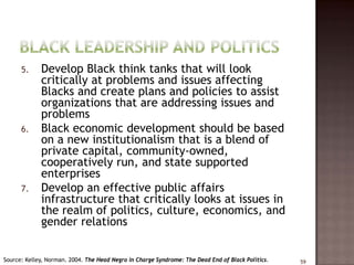 5.     Develop Black think tanks that will look
             critically at problems and issues affecting
             Blacks and create plans and policies to assist
             organizations that are addressing issues and
             problems
      6.     Black economic development should be based
             on a new institutionalism that is a blend of
             private capital, community-owned,
             cooperatively run, and state supported
             enterprises
      7.     Develop an effective public affairs
             infrastructure that critically looks at issues in
             the realm of politics, culture, economics, and
             gender relations


Source: Kelley, Norman. 2004. The Head Negro in Charge Syndrome: The Dead End of Black Politics.   59
 