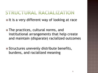  It   is a very different way of looking at race

 The  practices, cultural norms, and
  institutional arrangements that help create
  and maintain (disparate) racialized outcomes

 Structuresunevenly distribute benefits,
  burdens, and racialized meaning




                                              6
 