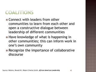  Connect  with leaders from other
      communities to learn from each other and
      open a constructive dialogue between
      leadership of different communities
     Have knowledge of what is happening in
      other communities; this can inform work in
      one’s own community
     Recognize the importance of collaborative
      discourse



Source: Walters, Ronald W.; Robert Charles Smith. African American Leadership   62
 