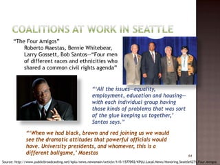 “The Four Amigos”
          Roberto Maestas, Bernie Whitebear,
          Larry Gossett, Bob Santos—“Four men
          of different races and ethnicities who
          shared a common civil rights agenda”


                                                      “‘All the issues—equality,
                                                      employment, education and housing—
                                                      with each individual group having
                                                      those kinds of problems that was sort
                                                      of the glue keeping us together,’
                                                      Santos says.”

              “‘When we had black, brown and red joining us we would
              see the dramatic attitudes that powerful officials would
              have. University presidents, and whomever, this is a
              different ballgame,’ Maestas                                                                      64
Source: http://www.publicbroadcasting.net/kplu/news.newsmain/article/1/0/1577092/KPLU.Local.News/Honoring.Seattle%27s.Four.Amigos
 