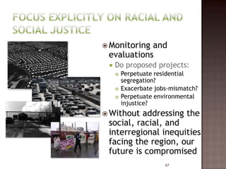  Monitoringand
 evaluations
    Do proposed projects:
        Perpetuate residential
         segregation?
        Exacerbate jobs-mismatch?
        Perpetuate environmental
         injustice?
 Without addressing the
 social, racial, and
 interregional inequities
 facing the region, our
 future is compromised
                       67
 