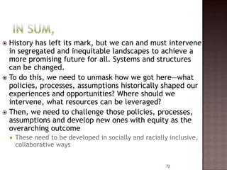  History has left its mark, but we can and must intervene
  in segregated and inequitable landscapes to achieve a
  more promising future for all. Systems and structures
  can be changed.
 To do this, we need to unmask how we got here—what
  policies, processes, assumptions historically shaped our
  experiences and opportunities? Where should we
  intervene, what resources can be leveraged?
 Then, we need to challenge those policies, processes,
  assumptions and develop new ones with equity as the
  overarching outcome
       These need to be developed in socially and racially inclusive,
        collaborative ways


                                                           72
 