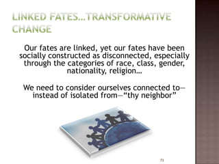 Our fates are linked, yet our fates have been
socially constructed as disconnected, especially
 through the categories of race, class, gender,
              nationality, religion…

 We need to consider ourselves connected to—
   instead of isolated from—“thy neighbor”




                                       73
 