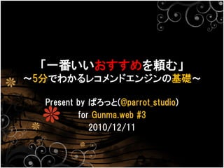 「一番いいおすすめを頼む」
〜5分でわかるレコメンドエンジンの基礎〜

  Present by ぱろっと(@parrot_studio)
          for Gunma.web #3
             2010/12/11
 