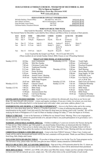 OUR SAVIOUR LUTHERAN CHURCH - WEEKEND OF DECEMBER 12, 2010
                               “We’re Open on Sundays!”
                                 120 South Henry, Green Bay, Wisconsin 54302
                                           Web: www.oslc-gb.org
                   +++++++++++++++++++++++++++++++++++++++++++++++++++++++++++++++
                                 OUR SAVIOUR CONTACT INFORMATION
             Michelle Burhite, Church Office             468-4065/Fax: 468-5757                     info@oslc-gb.org
             Dave Hatch, Sr Pastor                    465-8118/Emergency: 609-0248                 dave@oslc-gb.org
             Greg Hovland, Assoc Pastor                         544-3614                           greg@oslc-gb.org
             Christina Scholz, Preschool Director               468-3590                       christina@oslc-gb.org

                                             WHO’S ON DECK THIS WEEK
                         Altar Guild for December: Jill Proulx, Donna Arthur, Rosemary Clark
       The Eternal Flame for December is provided by Dave Johnson and Marcia Heise in memory of their parents.
             DAY      DATE      TIME         ORGANIST        USHER       ELDER        ACOLYTE          READER
             Thur     Dec 9     12:15 pm     n/a             n/a         n/a          n/a              n/a
             Thur     Dec 9     7:00 pm      Stephenie H     Paul K      Steve R      Eronica K        n/a
                                                                                      Roxann L
             Sun      Dec 12    7:45 am      Judy O          John K      Andrew P     Kylie L          Henry G
             Sun      Dec 12    9:15 am      Judy O          Randy V     John C       Kallie M         Bill C
                                                                         Robin W
                                                                         Dave B
             Sun      Dec 12    10:45 am     Judy O          Royal B     Royal B      Nick P           n/a
                           Lives Touched By the Gospel Last Week – 44 (12/2) and 368 (12/5)
                    (These numbers do not include Sunday School, Bible Classes or our 4 Preaching Stations)
                                        WHAT’S UP THIS WEEK AT OUR SAVIOUR
Sunday (12/12)          All Day       Holy Communion           Wednesday (12/15) 3:00 pm                     Youth Night
                        All Day       Mite Box Sunday                            6:00 pm                     Confirmation
                        7:00 am       Christmas Cookie Sale                      6:30 pm                     Preschool Program
                        7:45 am       Traditional Worship                        7:30 pm                     Praise Band
                        9:15 am       Bible Study              Thursday (12/16)  9:00 am                     Staff Meeting
                        9:15 am       Praise Worship                             12:15 pm                    Brown Bag Worship
                        9:30 am       Sunday School                              5:00 pm                     Soup Supper ‗til 7pm
                        10:00 am      Annual Voters‘ Meeting                     5:15 pm                     NEWLHS, Gym
                        10:45 am      Sunday School Children‘s                   5:30 pm                     Live Nativity; also
                                       Christmas Program                                                     at 6, 6:30 & 7pm
                        10:45 am      Bible Study              Saturday (12/18)  9:30 am                     Open Gym (see below)
Monday (12/13)          7:00 pm       Church Council           Sunday (12/19)    7:45 am                     Traditional Worship
                        7:00 pm       LWML Movie Night                           9:15 am                     Praise Worship
Tuesday (12/14)         7:00 am       Bible Study                                9:15 am                     Bible Study
                        9:00 am       Bible Study                                9:30 am                     Sunday School
                        12:00 pm      Announcements Due                          10:30 am                    Bible Study
                        6:30 pm       Cub Scout Meeting                          10:45 am                    Traditional Worship
                        7:00 pm       Choir Practice                                                         w/Adult Confirmation
GIVING GIFTS TO OUR VISITORS – Each December we celebrate the ultimate gift, Jesus born as our Savior and
King. We share that gift with everyone…visitors and regular worshipers. If you are a visitor, let us know you were here;
please fill out the Fellowship Pad (it‘s in the hymnal rack) with today‘s date, your name, address, phone #, etc.
EXPERIENCING JOY DURING A "CRUCIBLE EXPERIENCE" – Join us in the Parlor today and in the coming
weeks for a class about deep inner joy. What is a "Crucible Experience"? A time of suffering that produces a deep
transformation on the inside. Come and watch St. Paul share his deep inner joy during a time in the "crucible". We will be
studying the book of Philippians at 9:15 and 10:30am on Sundays (change for today; 2nd time slot begins at 10:45am).
TODAY’S THE DAY – Come to the Sanctuary at 10:00am for our Annual Voters‘ Meeting. This is our congregation
and His church; we are called to be good stewards of it, and part of that is our joyful participation in its governance. Let‘s
see everyone at this vital meeting.
NURSERY AND SUNDAY SCHOOL SPECIAL – Children (toddling to 3 years) are invited to the Nursery during the
9:15am service. Older children, age 4 thru grade 6, can attend Sunday School (they are dismissed after the Children‘s
lesson). NOTE: The 9:15am service is shorter today due to the Voters‘ Meeting at 10am, but Sunday School will be in
session until 10:30am. Please allow the teachers to finish their lesson; stay at the Voters‘ Meeting until they are released.
CHRISTMAS COOKIE/CANDY/BREAD SALE – Come to the Gym TODAY between 7:30am-11am. Cookies and
Candy will be sold by the pound and breads sold by the loaf; containers will be provided. Thank you and Merry Christmas
from Greg, Deb, Gladys and Connie.
TOYS FOR TEENS DEADLINE TODAY – If you plan to bring an item or two for the Toys for Teens program run by
The Salvation Army, please make sure that your gifts are here TODAY. Item(s) should be UNWRAPPED.
HELP US BEAUTIFY THE ALTAR FOR CHRISTMAS – Sign up to buy a $10 poinsettia plant by Dec 12; sheets are
in the Narthex. Please include your name and the reason for the celebration. Colors will be determined when purchased.
MITE BOX SUNDAY – TODAY, our LWML will collect your Mite Box money. Empty your box and take it back home
(or leave your full one and pick up a new, empty one). We will collect mites on the second Sunday of each month.
 