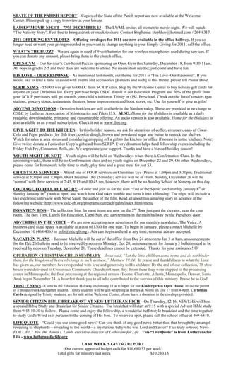 STATE OF THE PARISH REPORT – Copies of the State of the Parish report are now available at the Welcome
Center. Please pick up a copy to review at your leisure.
LADIES' MOVIE NIGHT-- 7PM DECEMBER 13 – The LWML invites all women to movie night. We will watch
―The Nativity Story‖. Feel free to bring a drink or snack to share. Contact Stephenie: stephhov@hotmail.com / 264-8317.
2011 OFFERING ENVELOPES – Offering envelopes for 2011 are now available in the office hallway. If you no
longer need or want your giving recorded or you want to change anything in your Simply Giving for 2011, call the office.
WHAT’S THE BUZZ? – We are again in need of 9 volt batteries for our wireless microphones used during services. If
you can donate any amount, please bring them to the church office.
OPEN GYM – Our Saviour‘s Cub Scout Pack is sponsoring an Open Gym this Saturday, December 18, from 9:30-11am.
All boys in grades 2-5 and their dads are welcome to attend. No reservation needed; just come and have fun.
HIS LOVE – OUR RESPONSE – As mentioned last month, our theme for 2011 is ―His Love–Our Response‖. If you
would like to lend a hand to assist with events and accessories [Banners and such] to this theme, please tell Pastor Dave.
SCRIP NEWS – $5,000 was given to OSLC from SCRIP sales. Stop by the Welcome Center to buy holiday gift cards for
anyone on your Christmas list. Every purchase helps OSLC. Enroll in our Education Program and 50% of the profit from
your SCRIP purchases will go towards your child‘s tuition at Trinity or OSL Preschool. Check out the list of vendors (gas
stations, grocery stores, restaurants, theaters, home improvement and book stores, etc. Use for yourself or give as gifts!
ADVENT DEVOTIONS – Devotion booklets are still available in the Narthex today. These are provided at no charge to
OSLC by Lutheran Association of Missionaries and Pilots U.S. ALSO, Home for the Holidays is available as a daily
readable, downloadable, printable, and customizable offering. An audio version is also available. Home for the Holidays is
also available as an e-mail subscription. Check it out at www.lhm.org.
GIVE A GIFT TO THE KITCHEN – In this holiday season, we ask for donations of coffee, creamers, cans of Coca-
Cola and Pepsi products (for fish fries), cookie dough, brown and powdered sugar and butter to restock our shelves.
Watch for sales at area stores and considering dropping off a gift to the kitchen (or office if no one is in the kitchen). Note:
Give twice: donate a Festival or Copp‘s gift card from SCRIP. Every donation helps fund fellowship events including the
Friday Fish Fry, Cinnamon Rolls, etc. We appreciate your support. Thanks and have a blessed holiday season!
YOUTH NIGHT OR NOT? – Youth nights will be held on Wednesdays when there is Confirmation Class. In the
upcoming weeks, there will be no Confirmation class and no youth nights on December 22 and 29. On other Wednesdays,
please come for homework help, time to study, play time and a great meal for just $3.
CHRISTMAS SERVICES – Attend one of FOUR services on Christmas Eve (Praise at 1:30pm and 3:30pm; Traditional
service at 5:30pm and 7:30pm. Our Christmas Day (Saturday) service will be at 10am. Sunday, December 26 will be
‗normal‘ with three services at 7:45, 9:15 and 10:45 am, however, there will be no Sunday School or Nursery on this day.
COURAGE TO TELL THE STORY – Come and join us for the film ―End of the Spear‖ on Saturday January 8th or
Sunday January 16th (both at 6pm) and watch how God takes trouble and turns it into a blessing! The night will include a
live electronic interview with Steve Saint, the author of the film. Read all about this amazing story in advance at the
following website: http://www.oslc-gb.org/programs/outreach/palm/index.html#menu
DONATION BINS – The collection bins for most items are now on the 2nd floor just past the elevator, near the coat
room. The Box Tops, Labels for Education, Capri Sun, etc. cart remains in the main hallway by the Preschool door.
ADVERTISE IN THE VOICE – We are now accepting new advertisers for our monthly newsletter, The Voice. A
business card sized space is available at a cost of $300 for one year. To begin in January, please contact Michelle by
December 10 (468-4065 or info@oslc-gb.org). Ads can begin and end at any time; seasonal ads are accepted.
VACATION PLANS – Because Michelle will be out of the office from Dec 24 at noon to Jan 3 at 8am, announcements
for the Dec 26 bulletin need to be received by noon on Monday, Dec 20; announcements for January 3 bulletin need to be
received by noon on Tuesday, December 21. These deadlines cannot be extended. Thanks for your assistance! 
OPERATION CHRISTMAS CHILD SUMMARY – Jesus said, “Let the little children come to me and do not hinder
them, for the kingdom of heaven belongs to such as these.” Matthew 19:14. In praise and thankfulness to what the Lord
has given us, our members have responded with love and generosity to His children! By the end of our collection, 78 shoe
boxes were delivered to Crossroads Community Church in Green Bay. From there they were shipped to the processing
center in Minneapolis; the final processing at the regional centers (Boone, Charlotte, Atlanta, Minneapolis, Denver, Santa
Ana) began November 24. A heartfelt thank you to all who contributed to the success of this ministry. Praise be to God!
TRINITY NEWS – Come to the Education Hallway on January 11 at 6:30pm for our Kindergarten Open House; invite the parent
of a prospective kindergarten student. Trinity students will be gift-wrapping at Barnes & Noble on Dec 17 from 4-8pm. Christmas
Cards designed by Trinity students, are for sale at the Welcome Center; please leave a donation in the envelope provided.
SENIOR CITIZEN BIBLE BREAKFAST AT NEW LUTHERAN HIGH – On Thursday, 12/16, NEWLHS will host
a special Bible Study and Breakfast for Senior Citizens. The breakfast will start at 9:15 with a special Advent Bible study
from 9:45-10:30 to follow. Please come and enjoy the fellowship, a wonderful buffet style breakfast and the time together
to study God's Word as it pertains to the coming of His Son. To reserve a spot, please call the school office at 469-6810.
LIFE QUOTE – ―Could you use some good news? Can you think of any good news better than that brought by an angel
revealing to shepherds—revealing to the world—a mysterious baby who was Lord and Savior? This truly is Good News
FOR Life!.‖ Rev. Dr. James I. Lamb, executive director of Lutherans for Life This “Life Quote” is from Lutherans for
Life - www.lutheransforlife.org
                                            LAST WEEK’S GIVING REPORT
                               (Our current approved budget calls for $10,680.53 per week)
                            Total gifts for ministry last week                     $10,230.15
 