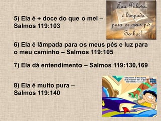 5) Ela é + doce do que o mel – Salmos 119:1036) Ela é lâmpada para os meus pés e luz para o meu caminho – Salmos 119:1057) Ela dá entendimento – Salmos 119:130,1698) Ela é muito pura – Salmos 119:140