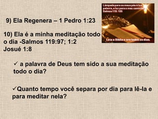 9) Ela Regenera – 1 Pedro 1:2310) Ela é a minha meditação todoo dia -Salmos 119:97; 1:2 Josué 1:8 a palavra de Deus tem sido a sua meditação todo o dia?Quanto tempo você separa por dia para lê-la e para meditar nela?
