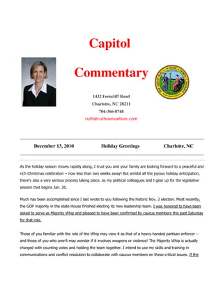Capitol

                                 Commentary
                                            1432 Ferncliff Road
                                            Charlotte, NC 28211
                                                704-366-8748
                                        ruth@ruthsamuelson.com




         December 13, 2010                       Holiday Greetings                      Charlotte, NC



As the holiday season moves rapidly along, I trust you and your family are looking forward to a peaceful and
rich Christmas celebration – now less than two weeks away! But amidst all the joyous holiday anticipation,
there’s also a very serious process taking place, as my political colleagues and I gear up for the legislative
session that begins Jan. 26.


Much has been accomplished since I last wrote to you following the historic Nov. 2 election. Most recently,
the GOP majority in the state House finished electing its new leadership team. I was honored to have been
asked to serve as Majority Whip and pleased to have been confirmed by caucus members this past Saturday
for that role.


Those of you familiar with the role of the Whip may view it as that of a heavy-handed partisan enforcer --
and those of you who aren’t may wonder if it involves weapons or violence! The Majority Whip is actually
charged with counting votes and holding the team together. I intend to use my skills and training in
communications and conflict resolution to collaborate with caucus members on these critical issues. If the
 