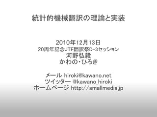 統計的機械翻訳の理論と実装


      2010年12月13日
 20周年記念JTF翻訳祭D-3セッション
        河野弘毅
       かわの・ひろき

  メール hiroki@kawano.net
  ツイッター @kawano_hiroki
ホームページ http://smallmedia.jp
 