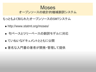 Moses
        オープンソースの統計的機械翻訳システム

もっともよく知られたオープンソースのSMTシステム

 http://www.statmt.org/moses/

  句ベースとツリーベースの翻訳モデルに対応

 ていねい...