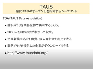 TAUS
        翻訳メモリのオープン化を指向するムーブメント

TDA（TAUS Data Association）

   翻訳メモリを業界全体で共有するしくみ。

   2008年7月に40社が参加して設立。

   企業規模に応...