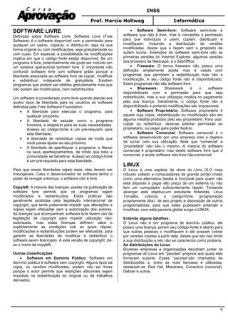 INSS
Prof. Marcio Hollweg Informática
9
SOFTWARE LIVRE
Definição sobre Software Livre: Software Livre (Free
Software) é o software disponível com a permissão para
qualquer um usá-lo, copiá-lo, e distribuí-lo, seja na sua
forma original ou com modificações, seja gratuitamente ou
com custo. Em especial, a possibilidade de modificações
implica em que o código fonte esteja disponível. Se um
programa é livre, potencialmente ele pode ser incluído em
um sistema operacional também livre. E importante não
confundir software livre com software grátis porque a
liberdade associada ao software livre de copiar, modificar
e redistribuir, independe de gratuidade. Existem
programas que podem ser obtidos gratuitamente mas que
não podem ser modificados, nem redistribuídos.
Um software é considerado como livre quando atende aos
quatro tipos de liberdade para os usuários do software
definidas pela Free Software Foundation:
• A liberdade para executar o programa, para
qualquer propósito;
• A liberdade de estudar como o programa
funciona, e adaptá-lo para as suas necessidades.
Acesso ao código-fonte é um pré-requisito para
esta liberdade;
• A liberdade de redistribuir cópias de modo que
você possa ajudar ao seu próximo;
• A liberdade de aperfeiçoar o programa, e liberar
os seus aperfeiçoamentos, de modo que toda a
comunidade se beneficie. Acesso ao código-fonte
é um pré-requisito para esta liberdade;
Para que essas liberdades sejam reais, elas devem ser
irrevogáveis. Caso o desenvolvedor do software tenha o
poder de revogar a licença, o software não é livre.
Copyleft: A maioria das licenças usadas na publicação de
software livre permite que os programas sejam
modificados e redistribuídos. Estas práticas são
geralmente proibidas pela legislação internacional de
copyright, que tenta justamente impedir que alterações e
cópias sejam efetuadas sem a autorização dos autores.
As licenças que acompanham software livre fazem uso da
legislação de copyright para impedir utilização não-
autorizada, mas estas licenças definem clara e
explicitamente as condições sob as quais cópias,
modificações e redistribuições podem ser efetuadas, para
garantir as liberdades de modificar e redistribuir o
software assim licenciado. A esta versão de copyright, dá-
se o nome de copyleft.
Outras classificações
• Software em Domínio Público: Software em
domínio público é software sem copyright. Alguns tipos de
cópia, ou versões modificadas, podem não ser livres
porque o autor permite que restrições adicionais sejam
impostas na redistribuição do original ou de trabalhos
derivados.
• Software Semi-livre: Software semi-livre é
software que não é livre, mas é concedida a permissão
para que indivíduos o usem, copiem, distribuam e
modifiquem, incluindo a distribuição de versões
modificadas, desde que o façam sem o propósito de
auferir lucros. Exemplos de software semi-livre são as
primeiras versões do Internet Explorer, algumas versões
dos browsers da Netscape, e o StarOffice.
• Freeware: O termo freeware não possui uma
definição amplamente aceita mas é usado com
programas que permitem a redistribuição mas não a
modificação, e seu código fonte não é disponibilizado.
Estes programas não são software livre.
• Shareware: Shareware é o software
disponibilizado com a permissão para que seja
redistribuído, mas a sua utilização implica no pagamento
pela sua licença. Geralmente, o código fonte não é
disponibilizado e portanto modificações são impossíveis.
• Software Proprietário: Software proprietário é
aquele cuja cópia, redistribuição ou modificação são em
alguma medida proibidos pelo seu proprietário. Para usar,
copiar ou redistribuir, deve-se solicitar permissão ao
proprietário, ou pagar para poder fazê-lo.
• Software Comercial: Software comercial é o
software desenvolvido por uma empresa com o objetivo
de lucrar com sua utilização. Note que 'comercial' e
'proprietário' não são o mesmo. A maioria do software
comercial é proprietário mas existe software livre que é
comercial, e existe software não-livre não-comercial.
LINUX
O Linux é uma espécie de clone do Unix (S.O mais
robusto voltado a computadores de grande porte) criado
como uma alternativa barata e funcional para quem não
está disposto a pagar alto preço de um sistema ou não
tem um computador suficientemente rápido. Tentando
alcançar este objetivo,um estudante finlandês, Linus
Torvalds, colocou o código-fonte (programação
propriamente dita) de seu projeto a disposição de outros
programadores, para que estes pudessem entender e
modificar, com esta parceria global surge o LINUX.
Entende alguns detalhes:
O Linux não é um programa de domínio público, ele
possui uma licença, porém seu código-fonte é aberto para
que outras pessoas o modifiquem e até possam cobrar
por versões criadas a partir dele, desde que isto não limite
a sua distribuição e isto não se caracteriza como pirataria.
As distribuições do Linux
Diversas empresas e organizações decidiram juntar os
programas do Linux em “pacotes” próprios aos quais elas
fornecem suporte. Esses “pacotes”são chamados de
distribuições e, entre as mais famosas e utilizadas,
destacam-se: Red Hat, Mandrake, Conectiva (nacional),
Debian e outras.
 