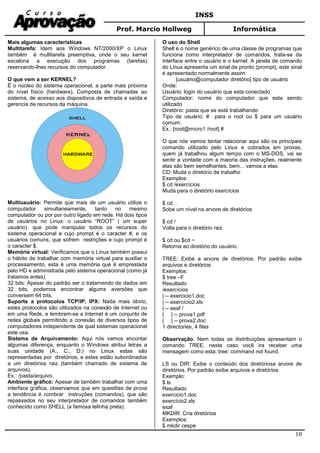 INSS
Prof. Marcio Hollweg Informática
10
Mais algumas características
Multitarefa: Idem aos Windows NT/2000/XP o Linux
também é multitarefa preemptiva, onde o seu kernel
escalona a execução dos programas (tarefas)
reservando-lhes recursos do computador.
O que vem a ser KERNEL?
É o núcleo do sistema operacional, a parte mais próxima
do nível físico (hardware). Composta de chamadas ao
sistema, de acesso aos dispositivos de entrada e saída e
gerencia de recursos da máquina.
Multiusuário: Permite que mais de um usuário utilize o
computador simultaneamente, tanto no mesmo
computador ou por por outro ligado em rede. Há dois tipos
de usuários no Linux: o usuário “ROOT” ( um super
usuário), que pode manipular todos os recursos do
sistema operacional e cujo prompt é o caracter #, e os
usuários comuns, que sofrem restrições e cujo prompt é
o caracter $.
Memória virtual: Verificamos que o Linux também possui
o hábito de trabalhar com memória virtual para auxiliar o
processamento, esta é uma memória que é emprestada
pelo HD e administrada pelo sistema operacional (como já
tratamos antes).
32 bits: Apesar do padrão ser o tratamendo de dados em
32 bits, podemos encontrar algums aversões que
conversem 64 bits.
Suporte a protocolos TCP/IP, IPX: Nada mais óbvio,
estes protocolos são utilizados na conexão de Internet ou
em uma Rede, e lembrem-se a Internet é um conjunto de
redes globais permitindo a conexão de diversos tipos de
computadores independente de qual sistemas operacional
este usa.
Sistema de Arquivamento: Aqui nós vamos encontar
algumas diferença, enquanto o Windows atribui letras a
suas unidade (A:, C:, D:) no Linux estas são
representadas por diretórios, e estes estão subordinados
a um diretórios raiz (também chamado de sistema de
arquivos).
Ex.: /pasta/arquivo.
Ambiente gráfico: Apesar de também trabalhar com uma
interface gráfica, observamos que em questões de prova
a tendência é combrar instruções (comandos), que são
repassados no seu interpretador de comandos também
conhecido como SHELL (a famosa telinha preta).
O uso do Shell
Shell é o nome genérico de uma classe de programas que
funciona como interpretador de comandos, trata-se da
interface entre o usuário e o kernel. A janela de comando
do Linux apresenta um sinal de pronto (prompt), este sinal
é apresentado normalmente assim:
[usuário@computador diretório] tipo de usuário
Onde:
Usuário: login do usuário que esta conectado
Computador: nome do computador que esta sendo
utilizado
Diretório: pasta que se está trabalhando
Tipo de usuário: # para o root ou $ para um usuário
comum.
Ex.: [root@micro1 /root] #
O que nós vamos tentar relacionar aqui são os principais
comando utilizado pelo Linux e cobrados em provas,
quem já trabalhou algum tempo com o MS-DOS, vai se
sentir a vontade com a maioria das instruções, realmente
elas são bem semelhantes, bem... vamos a elas:
CD: Muda o diretório de trabalho
Exemplos:
$ cd /exercícios
Muda para o diretório exercícios
$ cd ..
Sobe um nível na arvore de diretórios
$ cd /
Volta para o diretório raiz
$ cd ou $cd ~
Retorna ao diretório do usuário.
TREE: Exibe a arvore de diretórios. Por padrão exibe
arquivos e diretórios
Exemplos:
$ tree –F
Resultado
/exercícios
| -- exercicio1.doc
| -- exercício2.xls
| -- esaf /
| | -- prova1.pdf
| | -- prova2.doc
1 directories, 4 files
Observação: Nem todas as distribuições apresentam o
comando TREE, neste caso você ira receber uma
mensagem como esta: tree: command not found.
LS ou DIR: Exibe o conteúdo dos diretóriosa arvore de
diretórios. Por padrão exibe arquivos e diretórios
Exemplo:
$ ls
Resultado
exercicio1.doc
exercício2.xls
esaf
MKDIR: Cria diretórios
Exemplos:
$ mkdir cespe
 