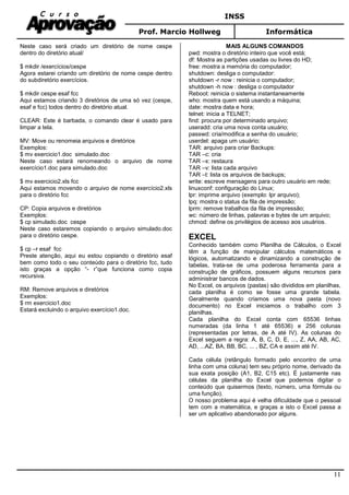 INSS
Prof. Marcio Hollweg Informática
11
Neste caso será criado um diretório de nome cespe
dentro do diretório atual/
$ mkdir /exercícios/cespe
Agora estarei criando um diretório de nome cespe dentro
do subdiretório exercícios.
$ mkdir cespe esaf fcc
Aqui estamos criando 3 diretórios de uma só vez (cespe,
esaf e fcc) todos dentro do diretório atual.
CLEAR: Este é barbada, o comando clear é usado para
limpar a tela.
MV: Move ou renomeia arquivos e diretórios
Exemplos:
$ mv exercicio1.doc simulado.doc
Neste caso estará renomeando o arquivo de nome
exercício1.doc para simulado.doc
$ mv exercicio2.xls fcc
Aqui estamos movendo o arquivo de nome exercício2.xls
para o diretório fcc
CP: Copia arquivos e diretórios
Exemplos:
$ cp simulado.doc cespe
Neste caso estaremos copiando o arquivo simulado.doc
para o diretório cespe.
$ cp –r esaf fcc
Preste atenção, aqui eu estou copiando o diretório esaf
bem como todo o seu conteúdo para o diretório fcc, tudo
isto graças a opção “- r”que funciona como copia
recursiva.
RM: Remove arquivos e diretórios
Exemplos:
$ rm exercicio1.doc
Estará excluindo o arquivo exercício1.doc.
MAIS ALGUNS COMANDOS
pwd: mostra o diretório inteiro que você está;
df: Mostra as partições usadas ou livres do HD;
free: mostra a memória do computador;
shutdown: desliga o computador:
shutdown -r now : reinicia o computador;
shutdown -h now : desliga o computador
Reboot: reinicia o sistema instantaneamente
who: mostra quem está usando a máquina;
date: mostra data e hora;
telnet: inicia a TELNET;
find: procura por determinado arquivo;
useradd: cria uma nova conta usuário;
passwd: cria/modifica a senha do usuário;
userdel: apaga um usuário;
TAR: arquivo para criar Backups:
TAR –c: cria
TAR –x: restaura
TAR –v: lista cada arquivo
TAR –t: lista os arquivos de backups;
write: escreve mensagens para outro usuário em rede;
linuxconf: configuração do Linux;
lpr: imprime arquivo (exemplo: lpr arquivo);
lpq: mostra o status da fila de impressão;
lprm: remove trabalhos da fila de impressão;
wc: número de linhas, palavras e bytes de um arquivo;
chmod: define os privilégios de acesso aos usuários.
EXCEL
Conhecido também como Planilha de Cálculos, o Excel
têm a função de manipular cálculos matemáticos e
lógicos, automatizando e dinamizando a construção de
tabelas, trata-se de uma poderosa ferramenta para a
construção de gráficos, possuem alguns recursos para
administrar bancos de dados.
No Excel, os arquivos (pastas) são divididos em planilhas,
cada planilha é como se fosse uma grande tabela.
Geralmente quando criamos uma nova pasta (novo
documento) no Excel iniciamos o trabalho com 3
planilhas.
Cada planilha do Excel conta com 65536 linhas
numeradas (da linha 1 até 65536) e 256 colunas
(representadas por letras, de A até IV). As colunas do
Excel seguem a regra: A, B, C, D, E, ..., Z, AA, AB, AC,
AD, ...AZ, BA, BB, BC, ... , BZ, CA e assim até IV.
Cada célula (retângulo formado pelo encontro de uma
linha com uma coluna) tem seu próprio nome, derivado da
sua exata posição (A1, B2, C15 etc). É justamente nas
células da planilha do Excel que podemos digitar o
conteúdo que quisermos (texto, número, uma fórmula ou
uma função).
O nosso problema aqui é velha dificuldade que o pessoal
tem com a matemática, e graças a isto o Excel passa a
ser um aplicativo abandonado por alguns.
 