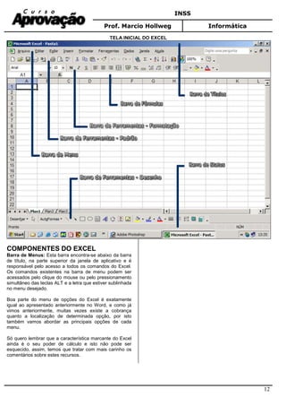 INSS
Prof. Marcio Hollweg Informática
12
TELA INICIAL DO EXCEL
COMPONENTES DO EXCEL
Barra de Menus: Esta barra encontra-se abaixo da barra
de título, na parte superior da janela de aplicativo e é
responsável pelo acesso a todos os comandos do Excel.
Os comandos existentes na barra de menu podem ser
acessados pelo clique do mouse ou pelo pressionamento
simultâneo das teclas ALT e a letra que estiver sublinhada
no menu desejado.
Boa parte do menu de opções do Excel é exatamente
igual ao apresentado anteriormente no Word, e como já
vimos anteriormente, muitas vezes existe a cobrança
quanto a localização de determinada opção, por isto
também vamos abordar as principais opções de cada
menu.
Só quero lembrar que a característica marcante do Excel
ainda é o seu poder de cálculo e isto não pode ser
esquecido, assim, temos que tratar com mais carinho os
comentários sobre estes recursos.
 