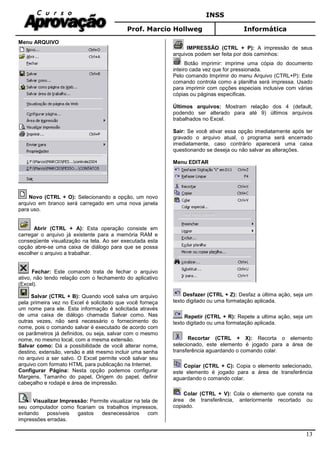 INSS
Prof. Marcio Hollweg Informática
13
Menu ARQUIVO
Novo (CTRL + O): Selecionando a opção, um novo
arquivo em branco será carregado em uma nova janela
para uso.
Abrir (CTRL + A): Esta operação consiste em
carregar o arquivo já existente para a memória RAM e
conseqüente visualização na tela. Ao ser executada esta
opção abre-se uma caixa de diálogo para que se possa
escolher o arquivo a trabalhar.
Fechar: Este comando trata de fechar o arquivo
ativo, não tendo relação com o fechamento do aplicativo
(Excel).
Salvar (CTRL + B): Quando você salva um arquivo
pela primeira vez no Excel é solicitado que você forneça
um nome para ele. Esta informação é solicitada através
de uma caixa de diálogo chamada Salvar como. Nas
outras vezes, não será necessário o fornecimento do
nome, pois o comando salvar é executado de acordo com
os parâmetros já definidos, ou seja, salvar com o mesmo
nome, no mesmo local, com a mesma extensão.
Salvar como: Dá a possibilidade de você alterar nome,
destino, extensão, versão e até mesmo incluir uma senha
no arquivo a ser salvo. O Excel permite você salvar seu
arquivo com formato HTML para publicação na Internet.
Configurar Página: Nesta opção podemos configurar
Margens, Tamanho do papel, Origem do papel, definir
cabeçalho e rodapé e área de impressão.
Visualizar Impressão: Permite visualizar na tela de
seu computador como ficariam os trabalhos impressos,
evitando possíveis gastos desnecessários com
impressões erradas.
IMPRESSÃO (CTRL + P): A impressão de seus
arquivos podem ser feita por dois caminhos:
Botão imprimir: imprime uma cópia do documento
inteiro cada vez que for pressionada.
Pelo comando Imprimir do menu Arquivo (CTRL+P): Este
comando controla como a planilha será impressa. Usado
para imprimir com opções especiais inclusive com várias
cópias ou páginas especificas.
Últimos arquivos: Mostram relação dos 4 (default,
podendo ser alterado para até 9) últimos arquivos
trabalhados no Excel.
Sair: Se você ativar essa opção imediatamente após ter
gravado o arquivo atual, o programa será encerrado
imediatamente, caso contrário aparecerá uma caixa
questionando se deseja ou não salvar as alterações.
Menu EDITAR
Desfazer (CTRL + Z): Desfaz a última ação, seja um
texto digitado ou uma formatação aplicada.
Repetir (CTRL + R): Repete a ultima ação, seja um
texto digitado ou uma formatação aplicada.
Recortar (CTRL + X): Recorta o elemento
selecionado, este elemento é jogado para a área de
transferência aguardando o comando colar.
Copiar (CTRL + C): Copia o elemento selecionado,
este elemento é jogado para a área de transferência
aguardando o comando colar.
Colar (CTRL + V): Cola o elemento que consta na
área de transferência, anteriormente recortado ou
copiado.
 