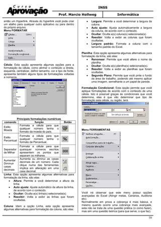 INSS
Prof. Marcio Hollweg Informática
16
então um Hyperlink. Através do hyperlink você pode criar
um atalho para qualquer outro aplicativo ou para dentro
do próprio arquivo.
Menu FORMATAR
Célula: Esta opção apresenta algumas opções para a
formatação da célula, como alinhar o conteúdo a direita,
esquerda, centralizar, definir tamanho, cor e tipo de fonte,
apresenta também alguns tipos de formatações voltadas
a números.
Principais formatações numéricas
comando função Botão
Estilo
Moeda
Formata a célula para que
qualquer número tenha o
formato da moeda do país.
Estilo
Percentual
Formata a célula para que
qualquer número tenha o
formato de Percentual.
Separador
de Milhar
Formata a célula para que
quaisquer números escritos
apresentem os pontos que
separam os milhares.
Aumentar
Diminuir
casas
decimais
Aumenta ou diminui as casas
decimais de um número. Cada
clique numa das ferramentas
implica em alteração em uma
casa decimal.
Linha: Esta opção apresenta algumas alternativas para
formatação da linha, são elas:
• Altura: Permite a você determinar a altura da
linha.
• Auto ajuste: Ajuste automático da altura da linha,
de acordo com o conteúdo.
• Ocultar: Oculta a(s) linha(s) selecionada(s).
• Reexibir: Volta a exibir as linhas que foram
ocultadas.
Coluna: Idem a opção Linha, esta opção apresenta
algumas alternativas para formatação da coluna, são elas:
• Largura: Permite a você determinar a largura da
coluna.
• Auto ajuste: Ajusta automaticamente a largura
da coluna, de acordo com o conteúdo.
• Ocultar: Oculta a(s) coluna(s) selecionada(s).
• Reexibir: Volta a exibir as colunas que foram
ocultadas.
• Largura padrão: Formata a coluna com o
tamanho padrão do Excel.
Planilha: Esta opção apresenta algumas alternativas para
formatação da linha, são elas:
• Renomear: Permite que você altere o nome da
planilha.
• Ocultar: Oculta a(s) planilha(s) selecionada(s).
• Reexibir: Volta a exibir as planilhas que foram
ocultadas.
• Segundo Plano: Permite que você pinte o fundo
da área de trabalho, podendo até mesmo aplicar
uma imagem, semelhante a um papel de parede.
Formatação Condicional: Esta opção permite que você
aplique formatações de acordo com o conteúdo de uma
célula. Isto é possível graças às condicionais que você
determina, elas é que vão determinar que tipo de
formatação esta célula, ou região, terá.
Menu FERRAMENTAS
Você irá observar que este menu possui opções
avançadas do Excel (Atingir metas, Cenários, Auditoria
etc).
Normalmente em prova a cobrança é mais básica, e
mesmo quando ocorre uma cobrança mais avançada,
esta não se trata de uma questão prática (o como fazer),
mas sim uma questão teórica (para que serve, o que faz).
 