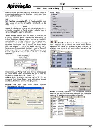 INSS
Prof. Marcio Hollweg Informática
17
Por isto vamos relacionar algumas ferramentas, não nos
preocupando tanto com os detalhes e sim o para que
serve cada ferramenta.
Verificar ortografia (F7): O Excel possibilita que
você passe um corretor ortográfico semelhante ao do
Word.
CUIDADO
Apesar de não tratar a sinalização do possível erro (traço
ondulado vermelho), o Excel também trabalha com o
corretor ortográfico, apenas ortográfico.
Atingir metas: Atingir meta faz parte do conjunto de
comandos algumas vezes chamado de ferramentas de
análise hipotética. Quando você conhece o resultado
desejado de uma fórmula única, mas não conhece o valor
de entrada que a fórmula precisa para determinar o
resultado, você pode usar o recurso de atingir meta
disponível através do clique em Atingir meta no menu
Ferramentas. Enquanto está atingindo a meta, o Microsoft
Excel varia o valor em uma célula específica até que uma
fórmula dependente daquela célula retorne o resultado
desejado.
Por exemplo, use Atingir meta para alterar a taxa de juros
na célula B3 de forma incremental até que o valor do
pagamento em B4 seja igual a R$900,00.
Macros: Esta ferramenta permite que você crie um
programa (em Visual Basic) para automatizar tarefas
repetitivas, facilitando assim a vida do usuário.
Opções: Por aqui você pode alterar diversas
configurações do aplicativo.
Menu DADOS
Classificar: Permite classificar uma relação de
itens, elegendo até 3 critérios de ordem. Pelos botões
existentes na barra de ferramentas, esta operação é
possível, mas somente por uma ordem (crescente ou
decrescente).
Filtrar: Possibilita criar filtros com a finalidade de fazer
seleções em uma base de dados, os filtros vão selecionar
registros de acordo com os critérios estipulados.
 
