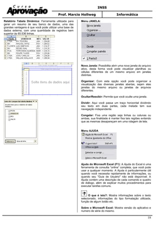 INSS
Prof. Marcio Hollweg Informática
18
Relatório Tabela Dinâmica: Ferramenta utilizada para
gerar um resumo de seu banco de dados, uma das
grandes vantagens é que você pode utilizar uma base de
dados externa, com uma quantidade de registros bem
superior às 65.536 linhas.
Menu JANELA:
Nova Janela: Possibilita abrir uma nova janela do arquivo
ativo, desta forma você pode visualizar planilhas ou
células diferentes de um mesmo arquivo em janelas
distintas.
Organizar: Com esta opção você pode organizar a
visualização das diversas janelas abertas, sejam elas
janelas do mesmo arquivo ou janelas de arquivos
diferentes.
Ocultar/Reexibir: Permite que você oculte uma janela.
Dividir: Aqui você passa um traço horizontal dividindo
seu texto em duas partes, cada metade tem sua
navegação independente.
Congelar: Fixa uma região seja linhas ou colunas ou
ambas, sua finalidade é manter fixa tais regiões evitando
que as mesmas desapareçam em uma rolagem de tela.
Menu AJUDA
Ajuda do Microsoft Excel (F1): A Ajuda do Excel é uma
ferramenta de consulta “online” completa, que você pode
usar a qualquer momento. A Ajuda é particularmente útil
quando você necessita rapidamente de informações, ou
quando seu "Guia de Usuário" não está disponível. A
Ajuda contém uma descrição de cada comando e quadro
de diálogo, além de explicar muitos procedimentos para
executar tarefas comuns.
O que é isto?: Mostra informações sobre o texto
selecionado, informações do tipo formatação utilizada,
função de algum botão etc.
Sobre o Microsoft Excel: Mostra versão do aplicativo e
numero de série do mesmo.
 