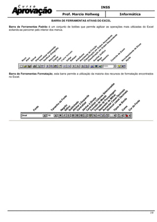 INSS
Prof. Marcio Hollweg Informática
19
BARRA DE FERRAMENTAS ATIVAS DO EXCEL
Barra de Ferramentas Padrão é um conjunto de botões que permite agilizar as operações mais utilizadas do Excel
evitando-se percorrer pelo interior dos menus.
N
ovoA
brir
Im
prim
ir
VisualizarIm
pressão
VerificarO
rtografia
R
ecortar
C
opiarC
olarC
olar
VoltarR
efazerA
utoSom
a
A
ssistente
de
Função
C
lassificação
em
O
rdem
A
scendente
C
lassificação
em
O
rdem
D
escendente
A
uxiliarG
ráfico
M
apaD
esenho
C
ontrole
de
Zoom
N
ovoA
ssistente
de
D
icas
A
juda
Salvar
C
opiar form
ato
Barra de Ferramentas Formatação, esta barra permite a utilização da maioria dos recursos de formatação encontrados
no Excel.
Fonte
Tam
anho
da
Fonte
NegritoItálicoSublinhado
Alinharà
Esquerda
Centralizar
Alinharà
Direita
CentralizarColunas
Selecionadas
Form
ato
de
M
oeda
Form
ato
de
Porcentagem
Separadorde
M
ilhar
Aum
entarCasas
Decim
ais
Dim
inuircasas
Decim
ais
Tipos
de
Borda
Cores
Corda
Fonte
 