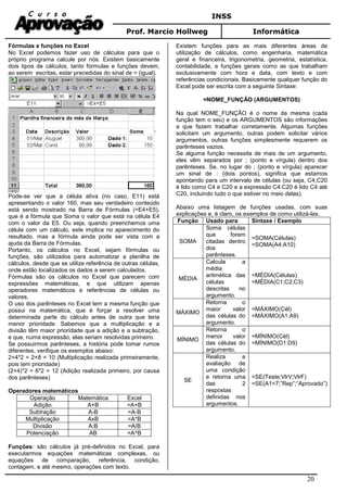 INSS
Prof. Marcio Hollweg Informática
20
Fórmulas e funções no Excel
No Excel podemos fazer uso de cálculos para que o
próprio programa calcule por nós. Existem basicamente
dois tipos de cálculos, tanto fórmulas e funções devem,
ao serem escritas, estar precedidas do sinal de = (igual).
Pode-se ver que a célula ativa (no caso, E11) está
apresentando o valor 160, mas seu verdadeiro conteúdo
está sendo mostrado na Barra de Fórmulas (=E4+E5),
que é a fórmula que Soma o valor que está na célula E4
com o valor da E5. Ou seja, quando preenchemos uma
célula com um cálculo, este implica no aparecimento do
resultado, mas a fórmula ainda pode ser vista com a
ajuda da Barra de Fórmulas.
Portanto, os cálculos no Excel, sejam fórmulas ou
funções, são utilizados para automatizar a planilha de
cálculos, desde que se utilize referência de outras células,
onde estão localizados os dados a serem calculados.
Fórmulas são os cálculos no Excel que parecem com
expressões matemáticas, e que utilizam apenas
operadores matemáticos e referências de células ou
valores.
O uso dos parênteses no Excel tem a mesma função que
possui na matemática, que é forçar a resolver uma
determinada parte do cálculo antes de outra que teria
menor prioridade. Sabemos que a multiplicação e a
divisão têm maior prioridade que a adição e a subtração,
e que, numa expressão, elas seriam resolvidas primeiro.
Se possuirmos parênteses, a história pode tomar rumos
diferentes, verifique os exemplos abaixo:
2+4*2 = 2+8 = 10 (Multiplicação realizada primeiramente,
pois tem prioridade)
(2+4)*2 = 6*2 = 12 (Adição realizada primeiro, por causa
dos parênteses)
Operadores matemáticos
Operação Matemática Excel
Adição A+B =A+B
Subtração A-B =A-B
Multiplicação AxB =A*B
Divisão A:B =A/B
Potenciação AB =A^B
Funções: são cálculos já pré-definidos no Excel, para
executarmos equações matemáticas complexas, ou
equações de comparação, referência, condição,
contagem, e até mesmo, operações com texto.
Existem funções para as mais diferentes áreas de
utilização de cálculos, como engenharia, matemática
geral e financeira, trigonometria, geometria, estatística,
contabilidade, e funções gerais como as que trabalham
exclusivamente com hora e data, com texto e com
referências condicionais. Basicamente qualquer função do
Excel pode ser escrita com a seguinte Sintaxe:
=NOME_FUNÇÃO (ARGUMENTOS)
Na qual NOME_FUNÇÃO é o nome da mesma (cada
função tem o seu) e os ARGUMENTOS são informações
a que fazem trabalhar corretamente. Algumas funções
solicitam um argumento, outras podem solicitar vários
argumentos, outras funções simplesmente requerem os
parênteses vazios.
Se alguma função necessita de mais de um argumento,
eles vêm separados por ; (ponto e vírgula) dentro dos
parênteses. Se, no lugar do ; (ponto e vírgula) aparecer
um sinal de : (dois pontos), significa que estamos
apontando para um intervalo de células (ou seja, C4;C20
é lido como C4 e C20 e a expressão C4:C20 é lido C4 até
C20, incluindo tudo o que estiver no meio delas).
Abaixo uma listagem de funções usadas, com suas
explicações e, é claro, os exemplos de como utilizá-las.
Função Usado para Sintaxe / Exemplo
SOMA
Soma células
que forem
citadas dentro
dos
parênteses.
=SOMA(Células)
=SOMA(A4:A10)
MÉDIA
Calcula a
média
aritmética das
células
descritas no
argumento.
=MÉDIA(Células)
=MÉDIA(C1;C2;C3)
MÁXIMO
Retorna o
maior valor
das células do
argumento.
=MÁXIMO(Cél)
=MÁXIMO(A1:A9)
MÍNIMO
Retorna o
menor valor
das células do
argumento.
=MÍNIMO(Cél)
=MÍNIMO(D1:D9)
SE
Realiza a
avaliação de
uma condição
e retorna uma
das 2
respostas
definidas nos
argumentos.
=SE(Teste;VlrV;VlrF)
=SE(A1<7;”Rep”;“Aprovado”)
 