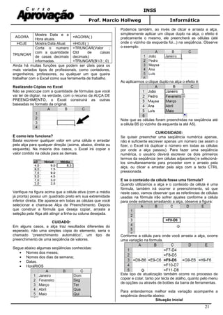 INSS
Prof. Marcio Hollweg Informática
21
AGORA
Mostra Data e a
Hora atuais.
=AGORA( )
HOJE Mostra Data Atual. =HOJE( )
TRUNCAR
Corta o numero
com a quantidade
de casas decimais
informadas.
=TRUNCAR(Valor ;
Qtd de casas
decimais)
=TRUNCAR(B1/3 ; 0)
Ainda há muitas funções que podem ser úteis para os
mais variados tipos de profissionais, como contadores,
engenheiros, professores, ou qualquer um que queira
trabalhar com o Excel como sua ferramenta de trabalho.
Realizando Cópias no Excel
Não se preocupe com a quantidade de fórmulas que você
vai ter de digitar, na verdade, com o recurso da ALÇA DE
PREENCHIMENTO, o Excel construirá as outras
baseadas no formato da original.
E como isto funciona?
Basta escrever qualquer valor em uma célula e arrastar
pela alça para qualquer direção (acima, abaixo, direita ou
esquerda). Na maioria dos casos, o Excel irá copiar o
valor contido na célula para as demais.
Verifique na figura acima que a célula ativa (com a média
já pronta) possui um quadrado preto em sua extremidade
inferior direita. Ele aparece em todas as células que você
selecionar e chama-se Alça de Preenchimento. Depois
que construir a fórmula que deseja copiar, arraste a
seleção pela Alça até atingir a linha ou coluna desejada.
CUIDADO:
Em alguns casos, a alça traz resultados diferentes do
esperado, não uma simples cópia do elemento, seria o
chamado “preenchimento automático”, um tipo de
preenchimento de uma seqüência de valores.
Segue abaixo algumas seqüências conhecidas:
• Nomes dos meses;
• Nomes dos dias da semana;
• Datas.
• HoráRIOS
Podemos também, ao invés de clicar e arrasta a alça,
simplesmente aplicar um clique duplo na alça, o efeito é
praticamente o mesmo, ele preencherá as células (até
onde o vizinho da esquerda foi...) na seqüência. Observe
o exemplo:
Ao aplicarmos o clique duplo na alça o efeito é:
Note que as células foram preenchidas na seqüência até
a célula B5 (o vizinho da esquerda ia até A5).
CURIOSIDADE:
Se quiser preencher uma seqüência numérica apenas,
não é suficiente escrever apenas um número (se assim o
fizer, o Excel irá duplicar o número em todas as células
por onde a alça passou). Para fazer uma seqüência
numérica, o usuário deverá escrever os dois primeiros
termos da seqüência (em células adjacentes) e selecioná-
los simultaneamente para proceder com o arrasto pela
alça, ou clicar e arrastar pela alça com a tecla CTRL
pressionada.
E se o conteúdo da célula fosse uma fórmula?
Quando utilizamos a alça e o conteúdo da célula é uma
fórmula, também irá ocorrer o preenchimento, só que
neste caso, vamos observar que as referências de células
usadas na fórmula irão sofrer ajustes conforme a célula
para onde estamos arrastando a alça, observe a figura:
Conforme a célula para onde você arrasta a alça, ocorre
uma variação na formula.
Este tipo de atualização também ocorre no processo de
copiar e colar, tanto por tecla de atalho, quanto pelo menu
de opções ou através de botões da barra de ferramentas.
Para entendermos melhor esta variação acompanhe a
seqüência descrita abaixo:
Situação inicial
 