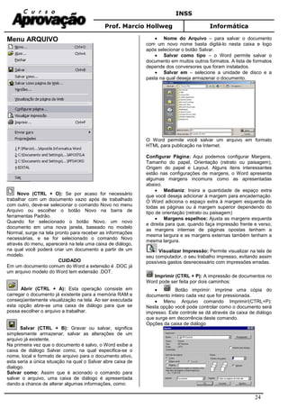 INSS
Prof. Marcio Hollweg Informática
24
Menu ARQUIVO
Novo (CTRL + O): Se por acaso for necessário
trabalhar com um documento vazio após de trabalhado
com outro, deve-se selecionar o comando Novo no menu
Arquivo ou escolher o botão Novo na barra de
ferramentas Padrão.
Quando for selecionado o botão Novo, um novo
documento em uma nova janela, baseado no modelo
Normal, surge na tela pronto para receber as informações
necessárias, e se for selecionado o comando Novo
através do menu, aparecerá na tela uma caixa de diálogo,
na qual você poderá criar um documento a partir de um
modelo.
CUIDADO
Em um documento comum do Word a extensão é .DOC já
um arquivo modelo do Word tem extensão .DOT.
Abrir (CTRL + A): Esta operação consiste em
carregar o documento já existente para a memória RAM e
conseqüentemente visualização na tela. Ao ser executada
esta opção abre-se uma caixa de diálogo para que se
possa escolher o arquivo a trabalhar.
Salvar (CTRL + B): Gravar ou salvar, significa
simplesmente armazenar, salvar as alterações de um
arquivo já existente.
Na primeira vez que o documento é salvo, o Word exibe a
caixa de diálogo Salvar como, na qual especifica-se o
nome, local e formato de arquivo para o documento ativo,
esta seria a única situação na qual o Salvar abre caixa de
dialogo.
Salvar como: Assim que é acionado o comando para
salvar o arquivo, uma caixa de diálogo é apresentada
dando a chance de alterar algumas informações, como:
• Nome do Arquivo – para salvar o documento
com um novo nome basta digitá-lo nesta caixa e logo
após selecionar o botão Salvar.
• Salvar como tipo – o Word permite salvar o
documento em muitos outros formatos. A lista de formatos
depende dos conversores que foram instalados.
• Salvar em – selecione a unidade de disco e a
pasta na qual deseja armazenar o documento.
O Word permite você salvar um arquivo em formato
HTML para publicação na Internet.
Configurar Página: Aqui podemos configurar Margens,
Tamanho do papel, Orientação (retrato ou paisagem),
Origem do papel e Layout. Alguns itens interessantes
estão nas configurações de margens, o Word apresenta
algumas margens incomuns como as apresentadas
abaixo.
• Medianiz: Insira a quantidade de espaço extra
que você deseja adicionar à margem para encadernação.
O Word adiciona o espaço extra à margem esquerda de
todas as páginas ou à margem superior dependendo do
tipo de orientação (retrato ou paisagem)
• Margens espelhos: Ajusta as margens esquerda
e direita para que, quando faça impressão frente e verso,
as margens internas de páginas opostas tenham a
mesma largura e as margens externas também tenham a
mesma largura.
Visualizar Impressão: Permite visualizar na tela de
seu computador, o seu trabalho impresso, evitando assim
possíveis gastos desnecessário com impressões erradas.
Imprimir (CTRL + P): A impressão de documentos no
Word pode ser feita por dois caminhos:
• Botão imprimir: imprime uma cópia do
documento inteiro cada vez que for pressionada.
• Menu Arquivo comando Imprimir/(CTRL+P):
Nesta opção você pode controlar como o documento será
impresso. Este controle se dá através da caixa de diálogo
que surge em decorrência deste comando.
Opções da caixa de diálogo
 