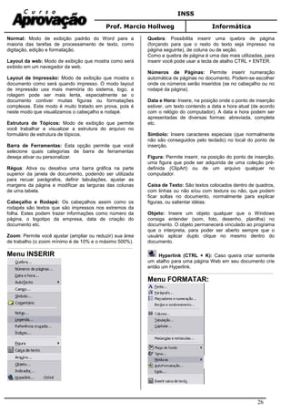 INSS
Prof. Marcio Hollweg Informática
26
Normal: Modo de exibição padrão do Word para a
maioria das tarefas de processamento de texto, como
digitação, edição e formatação.
Layout da web: Modo de exibição que mostra como será
exibido em um navegador da web.
Layout de Impressão: Modo de exibição que mostra o
documento como será quando impresso. O modo layout
de impressão usa mais memória do sistema, logo, a
rolagem pode ser mais lenta, especialmente se o
documento contiver muitas figuras ou formatações
complexas. Este modo é muito tratado em prova, pois é
neste modo que visualizamos o cabeçalho e rodapé.
Estrutura de Tópicos: Modo de exibição que permite
você trabalhar e visualizar a estrutura do arquivo no
formulário de estrutura de tópicos.
Barra de Ferramentas: Esta opção permite que você
selecione quais categorias de barra de ferramentas
deseja ativar ou personalizar.
Régua: Ativa ou desativa uma barra gráfica na parte
superior da janela de documento, podendo ser utilizada
para recuar parágrafos, definir tabulações, ajustar as
margens da página e modificar as larguras das colunas
de uma tabela.
Cabeçalho e Rodapé: Os cabeçalhos assim como os
rodapés são textos que são impressos nos extremos da
folha. Estes podem trazer informações como número da
página, o logotipo da empresa, data de criação do
documento etc.
Zoom: Permite você ajustar (ampliar ou reduzir) sua área
de trabalho (o zoom mínimo é de 10% e o máximo 500%).
Menu INSERIR
Quebra: Possibilita inserir uma quebra de página
(forçando para que o resto do texto seja impresso na
página seguinte), de coluna ou de seção.
Como a quebra de página é uma das mais utilizadas, para
inserir você pode usar a tecla de atalho CTRL + ENTER.
Números de Páginas: Permite inserir numeração
automática de páginas no documento. Podem-se escolher
onde os números serão inseridos (se no cabeçalho ou no
rodapé da página).
Data e Hora: Insere, na posição onde o ponto de inserção
estiver, um texto contendo a data e hora atual (de acordo
com o relógio do computador). A data e hora podem ser
apresentadas de diversas formas: abreviada, completa
etc.
Símbolo: Insere caracteres especiais (que normalmente
não são conseguidos pelo teclado) no local do ponto de
inserção.
Figura: Permite inserir, na posição do ponto de inserção,
uma figura que pode ser adquirida de uma coleção pré-
definida (ClipArt) ou de um arquivo qualquer no
computador.
Caixa de Texto: São textos colocados dentro de quadros,
com linhas ou não e/ou com textura ou não, que podem
ficar soltas no documento, normalmente para explicar
figuras, ou salientar idéias.
Objeto: Insere um objeto qualquer que o Windows
consiga entender (som, foto, desenho, planilha) no
documento. O objeto permanecerá vinculado ao programa
que o interpreta, para poder ser aberto sempre que o
usuário aplicar duplo clique no mesmo dentro do
documento.
Hyperlink (CTRL + K): Caso queira criar somente
um atalho para uma página Web em seu documento crie
então um Hyperlink.
Menu FORMATAR:
 