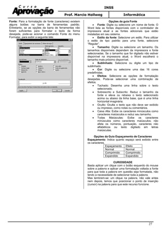 INSS
Prof. Marcio Hollweg Informática
27
Fonte: Para a formatação de fonte (caracteres) existem
alguns botões na barra de ferramentas padrão.
Entretanto, se as opções da barra de ferramentas não
forem suficientes para formatar o texto da forma
desejada, pode-se acionar o comando Fonte do menu
Formatar, para exibir a seguinte tela:
Opções da guia Fonte
• Fonte: Digite ou selecione um nome de fonte. O
Word lista as fontes disponíveis com o controlador de
impressora atual e as fontes adicionais que estão
instaladas em seu sistema.
• Estilo da fonte: Selecione um estilo. Para utilizar
o estilo de tipo padrão para uma fonte, selecione
“Regular”.
• Tamanho: Digite ou selecione um tamanho. Os
tamanhos disponíveis dependem da impressora e fonte
selecionadas. Se o tamanho que for digitado não estiver
disponível na impressora atual, o Word escolherá o
tamanho mais próximo disponível.
• Sublinhado: Selecione ou digite um tipo de
sublinhado.
• Cor: Digite ou selecione uma das 16 cores
predefinidas.
• Efeitos: Selecione as opções de formatação
desejadas. Pode-se selecionar uma combinação de
efeitos.
• Tachado: Desenha uma linha sobre o texto
selecionado.
• Sobrescrito e Subscrito: Reduz o tamanho da
fonte e eleva ou rebaixa o texto selecionado
acima ou abaixo da linha base, que é uma linha
horizontal imaginária.
• Oculto: Oculta o texto que não deve ser exibido
ou impresso, como notas ou comentários.
• Caixa Alta: Exibe os caracteres minúsculos como
caracteres maiúsculos e reduz seu tamanho.
• Todas Maiúsculas: Exibe os caracteres
minúsculos como caracteres maiúsculos; não
afeta os números, pontuação, caracteres não
alfabéticos ou texto digitado em letras
maiúsculas.
Opções da Guia Espaçamento de Caracteres
Espaçamento: Indica quanto espaço será exibido entre
os caracteres.
Espaçamento Efeito
Normal Normal
Comprimido Comprimido
Expandido Expandido
CURIOSIDADE
Basta aplicar um clique com o botão esquerdo do mouse
sobre a palavra e aplicar uma formatação voltada a fonte
para que toda a palavra em questão seja formatada, não
tendo a necessidade de selecionar toda a palavra.
Mas lembrem-se: um clique na palavra, não vale antes
nem depois, temos que posicionar o ponto de inserção
(cursor) na palavra para que este recurso funcione.
 